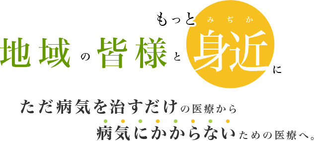 地域の皆様ともっと身近に ただ病気を治すだけの医療から病気にかからないための医療へ