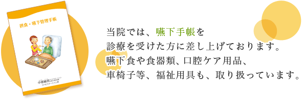 当院では、嚥下手帳を診療を受けた方に差し上げております。嚥下食や食品類、口腔ケア用品、車椅子等、福祉用具も、取り扱っています。